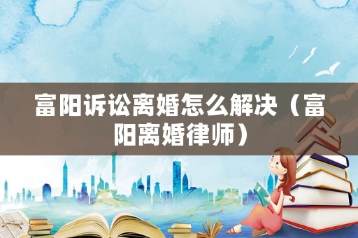 富陽訴訟離婚怎么解決（富陽離婚律師）