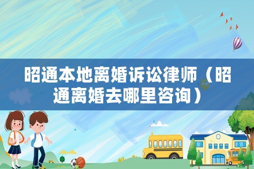昭通本地離婚訴訟律師（昭通離婚去哪里咨詢）