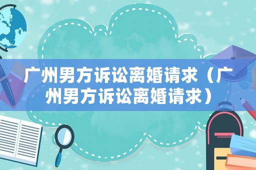 廣州男方訴訟離婚請(qǐng)求（廣州男方訴訟離婚請(qǐng)求）
