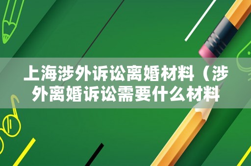 上海涉外訴訟離婚材料（涉外離婚訴訟需要什么材料）