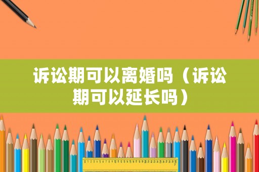 訴訟期可以離婚嗎（訴訟期可以延長嗎）