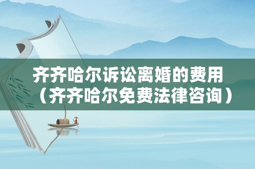 齊齊哈爾訴訟離婚的費(fèi)用（齊齊哈爾免費(fèi)法律咨詢）