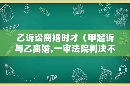 乙訴訟離婚時才（甲起訴與乙離婚,一審法院判決不準離婚）
