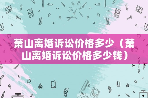 蕭山離婚訴訟價格多少（蕭山離婚訴訟價格多少錢）