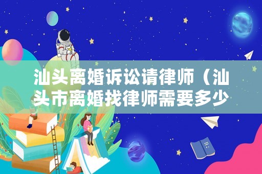 汕頭離婚訴訟請律師（汕頭市離婚找律師需要多少費用）