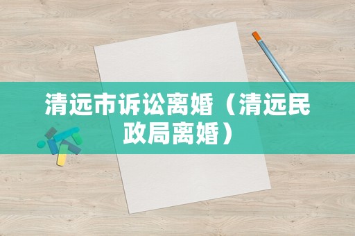 清遠(yuǎn)市訴訟離婚（清遠(yuǎn)民政局離婚）