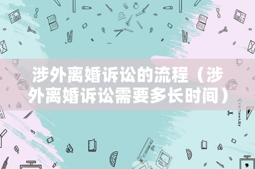 涉外離婚訴訟的流程（涉外離婚訴訟需要多長(zhǎng)時(shí)間）