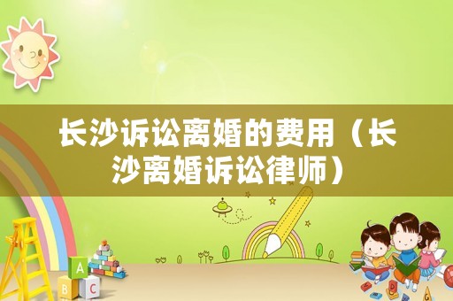 長沙訴訟離婚的費用（長沙離婚訴訟律師）