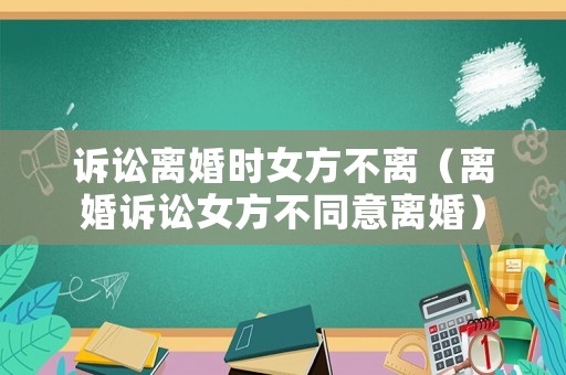 訴訟離婚時女方不離（離婚訴訟女方不同意離婚）