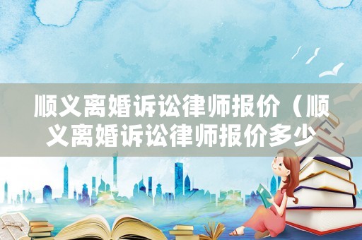 順義離婚訴訟律師報(bào)價(jià)（順義離婚訴訟律師報(bào)價(jià)多少錢）