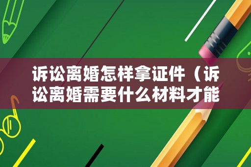 訴訟離婚怎樣拿證件（訴訟離婚需要什么材料才能立案）