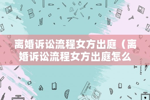 離婚訴訟流程女方出庭（離婚訴訟流程女方出庭怎么辦）