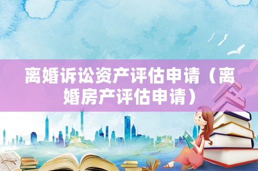 離婚訴訟資產(chǎn)評估申請（離婚房產(chǎn)評估申請）