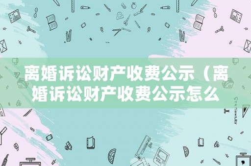 離婚訴訟財產(chǎn)收費公示（離婚訴訟財產(chǎn)收費公示怎么寫）