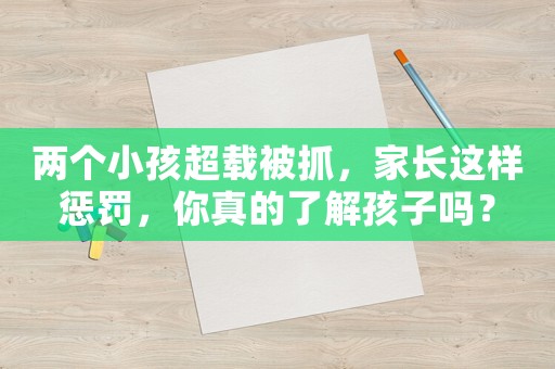 兩個小孩超載被抓，家長這樣懲罰，你真的了解孩子嗎？