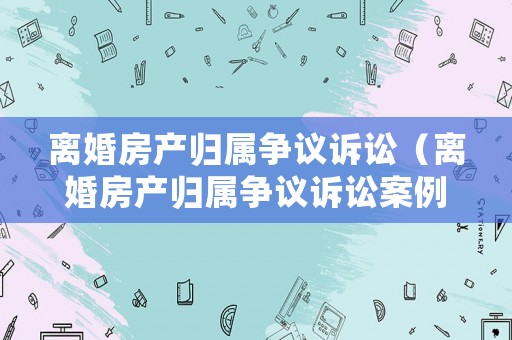 離婚房產(chǎn)歸屬爭(zhēng)議訴訟（離婚房產(chǎn)歸屬爭(zhēng)議訴訟案例）
