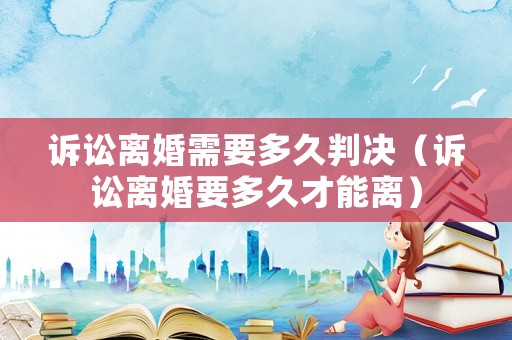 訴訟離婚需要多久判決（訴訟離婚要多久才能離）