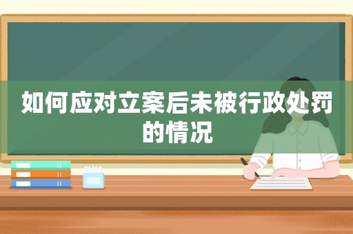 如何應(yīng)對(duì)立案后未被行政處罰的情況