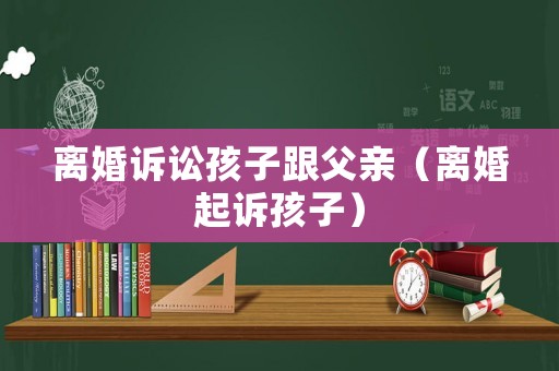 離婚訴訟孩子跟父親（離婚起訴孩子）