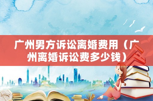 廣州男方訴訟離婚費(fèi)用（廣州離婚訴訟費(fèi)多少錢(qián)）