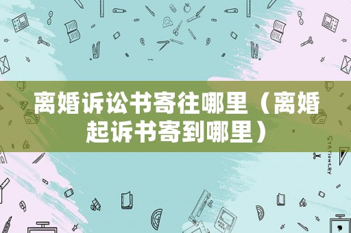 離婚訴訟書寄往哪里（離婚起訴書寄到哪里）