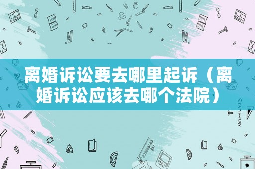 離婚訴訟要去哪里起訴（離婚訴訟應(yīng)該去哪個(gè)法院）
