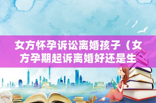 女方懷孕訴訟離婚孩子（女方孕期起訴離婚好還是生了孩子）