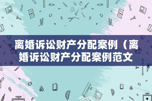 離婚訴訟財(cái)產(chǎn)分配案例（離婚訴訟財(cái)產(chǎn)分配案例范文）