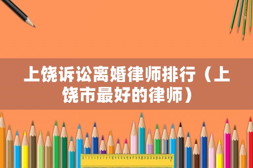 上饒?jiān)V訟離婚律師排行（上饒市最好的律師）