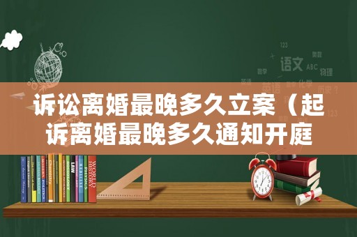 訴訟離婚最晚多久立案（起訴離婚最晚多久通知開(kāi)庭）