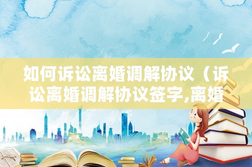 如何訴訟離婚調(diào)解協(xié)議（訴訟離婚調(diào)解協(xié)議簽字,離婚證明日期）