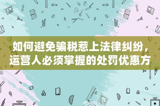 如何避免騙稅惹上法律糾紛，運(yùn)營人必須掌握的處罰優(yōu)惠方法