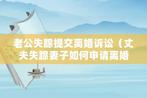 老公失蹤提交離婚訴訟（丈夫失蹤妻子如何申請離婚）