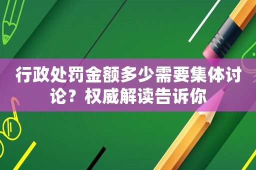 行政處罰金額多少需要集體討論？權威解讀告訴你