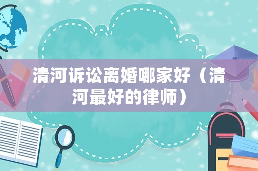 清河訴訟離婚哪家好（清河最好的律師）