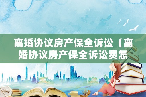 離婚協(xié)議房產(chǎn)保全訴訟（離婚協(xié)議房產(chǎn)保全訴訟費(fèi)怎么算）