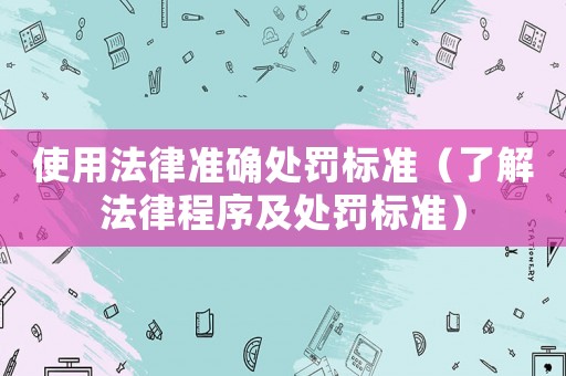 使用法律準(zhǔn)確處罰標(biāo)準(zhǔn)（了解法律程序及處罰標(biāo)準(zhǔn)）