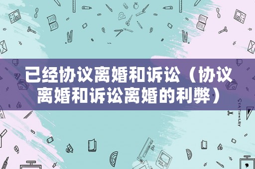 已經(jīng)協(xié)議離婚和訴訟（協(xié)議離婚和訴訟離婚的利弊）