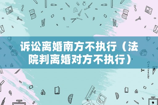 訴訟離婚南方不執(zhí)行（法院判離婚對方不執(zhí)行）