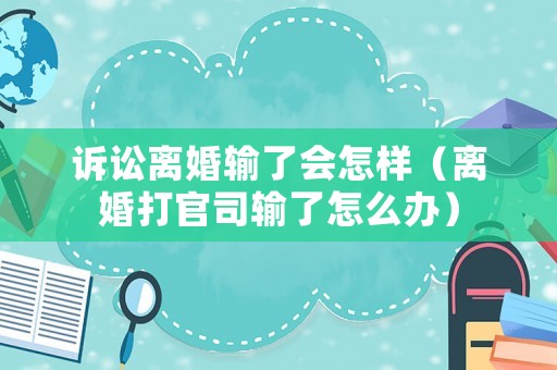 訴訟離婚輸了會怎樣（離婚打官司輸了怎么辦）