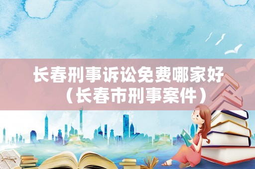 長春刑事訴訟免費哪家好（長春市刑事案件）