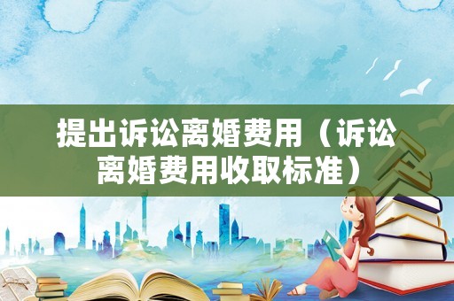 提出訴訟離婚費(fèi)用（訴訟離婚費(fèi)用收取標(biāo)準(zhǔn)）