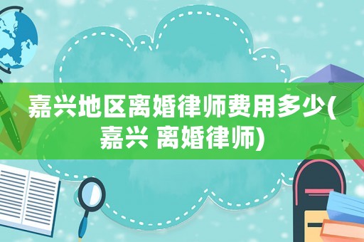 嘉興地區(qū)離婚律師費用多少(嘉興 離婚律師)