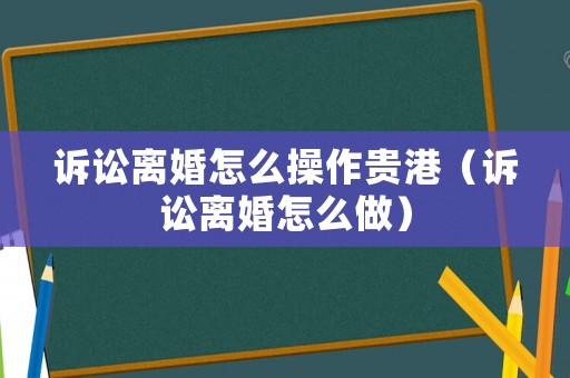 訴訟離婚怎么操作貴港（訴訟離婚怎么做）