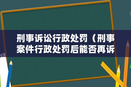 刑事訴訟行政處罰（刑事案件行政處罰后能否再訴訟）