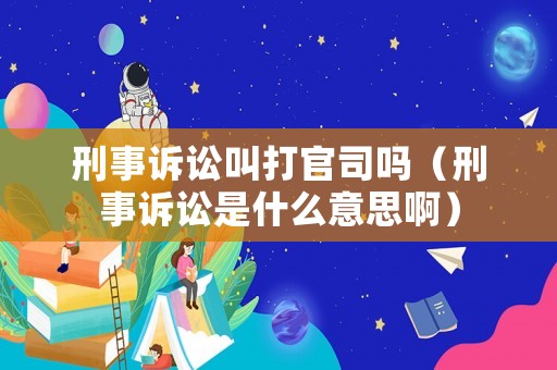 刑事訴訟叫打官司嗎（刑事訴訟是什么意思啊）