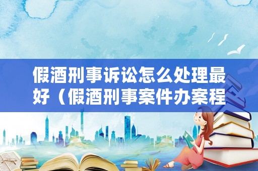 假酒刑事訴訟怎么處理最好（假酒刑事案件辦案程序）