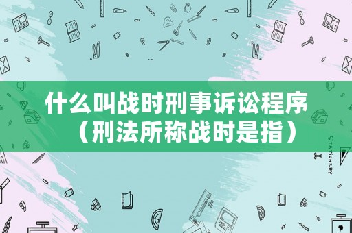 什么叫戰(zhàn)時刑事訴訟程序（刑法所稱戰(zhàn)時是指）