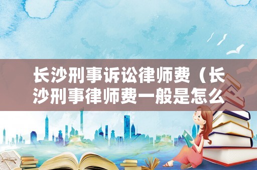 長(zhǎng)沙刑事訴訟律師費(fèi)（長(zhǎng)沙刑事律師費(fèi)一般是怎么收取）