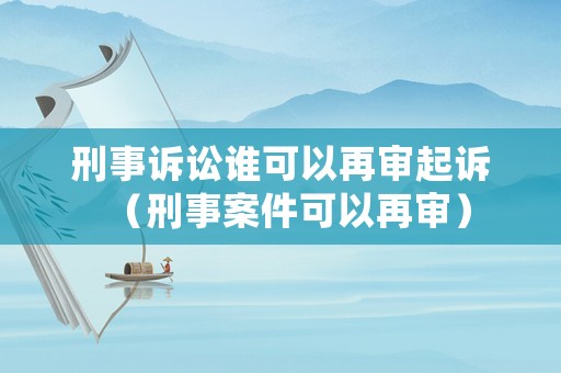 刑事訴訟誰可以再審起訴（刑事案件可以再審）
